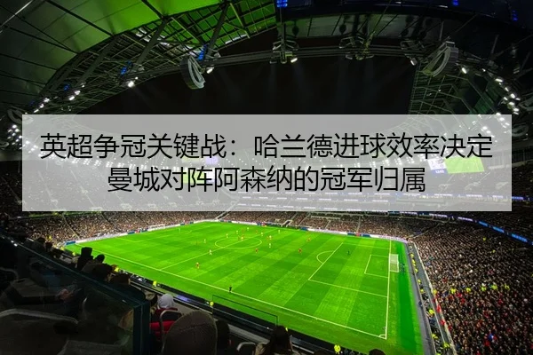 英超争冠关键战：哈兰德进球效率决定曼城对阵阿森纳的冠军归属