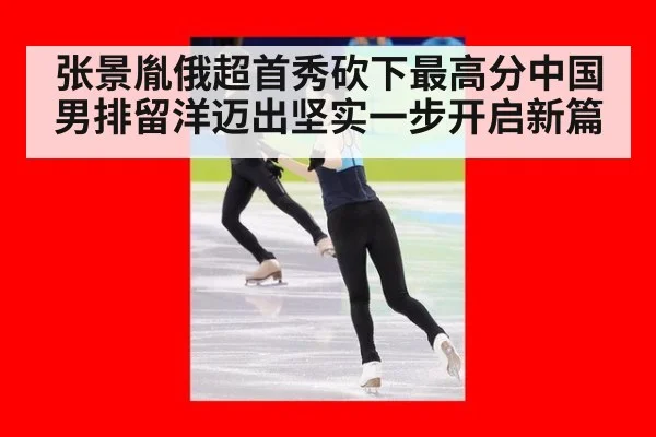 张景胤俄超首秀砍下最高分中国男排留洋迈出坚实一步开启新篇